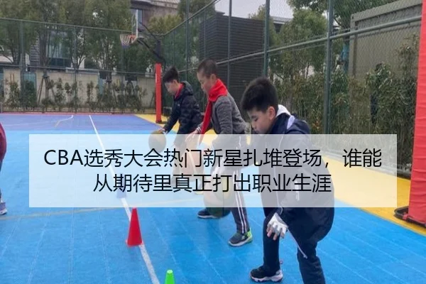 CBA选秀大会热门新星扎堆登场，谁能从期待里真正打出职业生涯