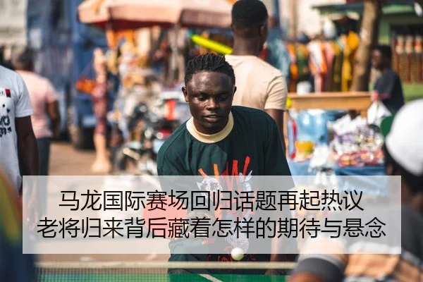 马龙国际赛场回归话题再起热议 老将归来背后藏着怎样的期待与悬念